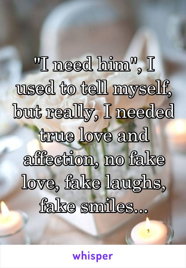 "I need him", I used to tell myself, but really, I needed true love and affection, no fake love, fake laughs, fake smiles...