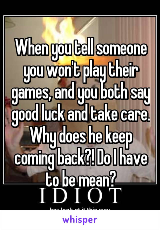 When you tell someone you won't play their games, and you both say good luck and take care. Why does he keep coming back?! Do I have to be mean?