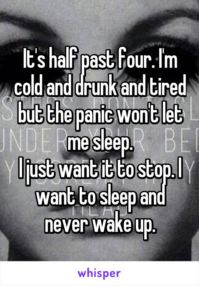 It's half past four. I'm cold and drunk and tired but the panic won't let me sleep.
I just want it to stop. I want to sleep and never wake up.