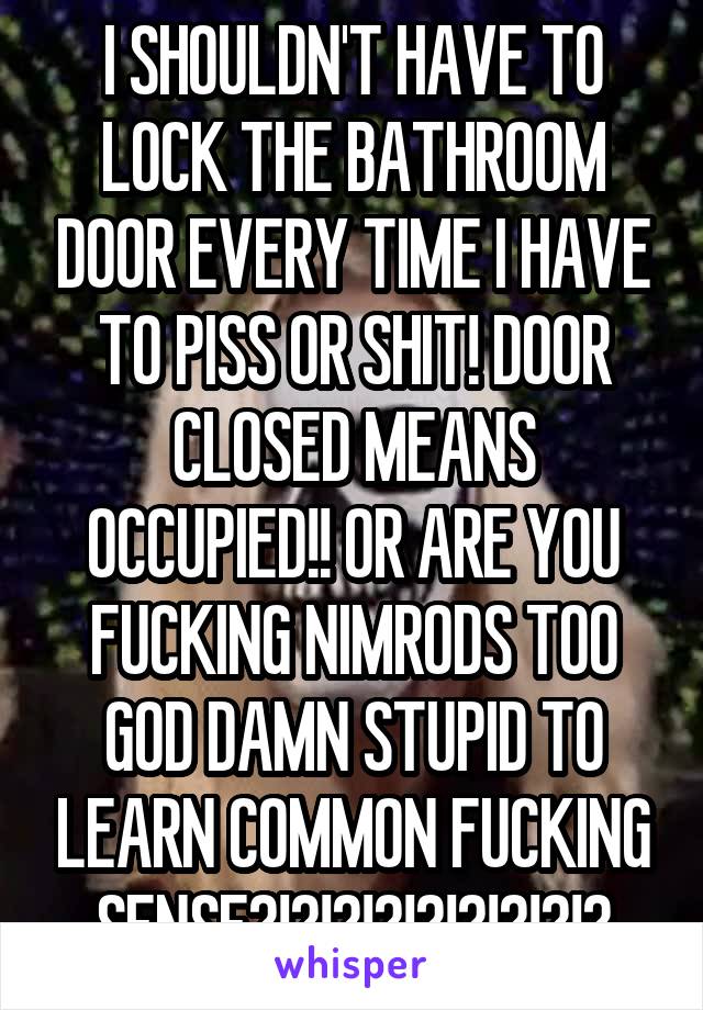 I SHOULDN'T HAVE TO LOCK THE BATHROOM DOOR EVERY TIME I HAVE TO PISS OR SHIT! DOOR CLOSED MEANS OCCUPIED!! OR ARE YOU FUCKING NIMRODS TOO GOD DAMN STUPID TO LEARN COMMON FUCKING SENSE?!?!?!?!?!?!?!?!?