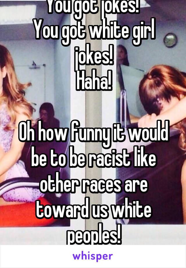 You got jokes! 
You got white girl jokes!
Haha!

Oh how funny it would be to be racist like other races are toward us white peoples!
