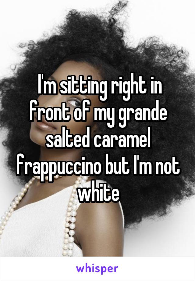  I'm sitting right in front of my grande salted caramel frappuccino but I'm not white