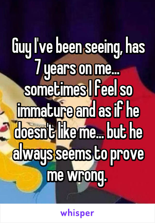 Guy I've been seeing, has 7 years on me...  sometimes I feel so immature and as if he doesn't like me... but he always seems to prove me wrong. 