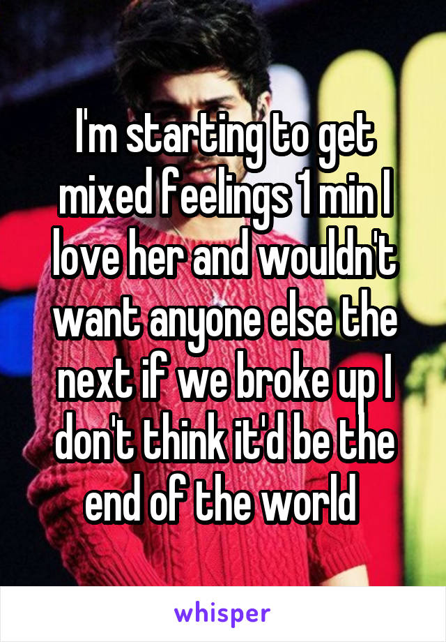 I'm starting to get mixed feelings 1 min I love her and wouldn't want anyone else the next if we broke up I don't think it'd be the end of the world 