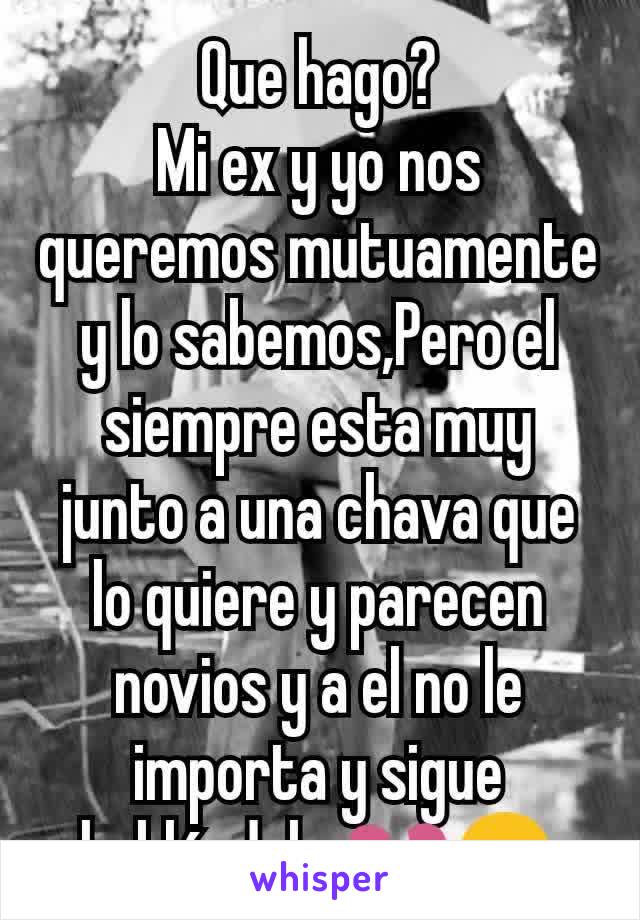 Que hago?
Mi ex y yo nos queremos mutuamente y lo sabemos,Pero el siempre esta muy junto a una chava que lo quiere y parecen novios y a el no le importa y sigue hablándole 💔😒