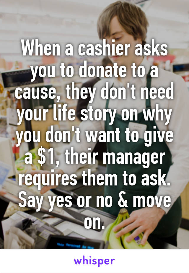 When a cashier asks you to donate to a cause, they don't need your life story on why you don't want to give a $1, their manager requires them to ask. Say yes or no & move on.