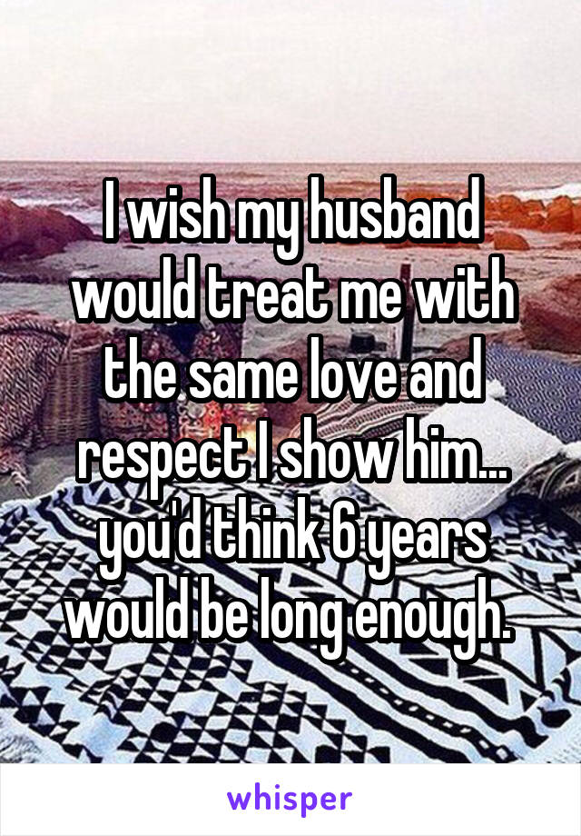 I wish my husband would treat me with the same love and respect I show him... you'd think 6 years would be long enough. 