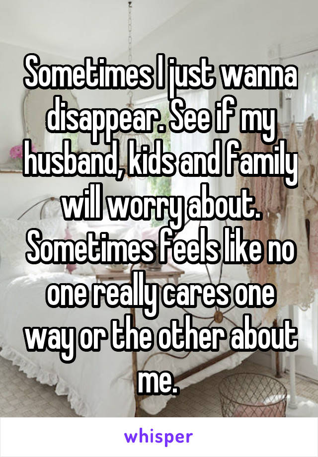 Sometimes I just wanna disappear. See if my husband, kids and family will worry about. Sometimes feels like no one really cares one way or the other about me. 