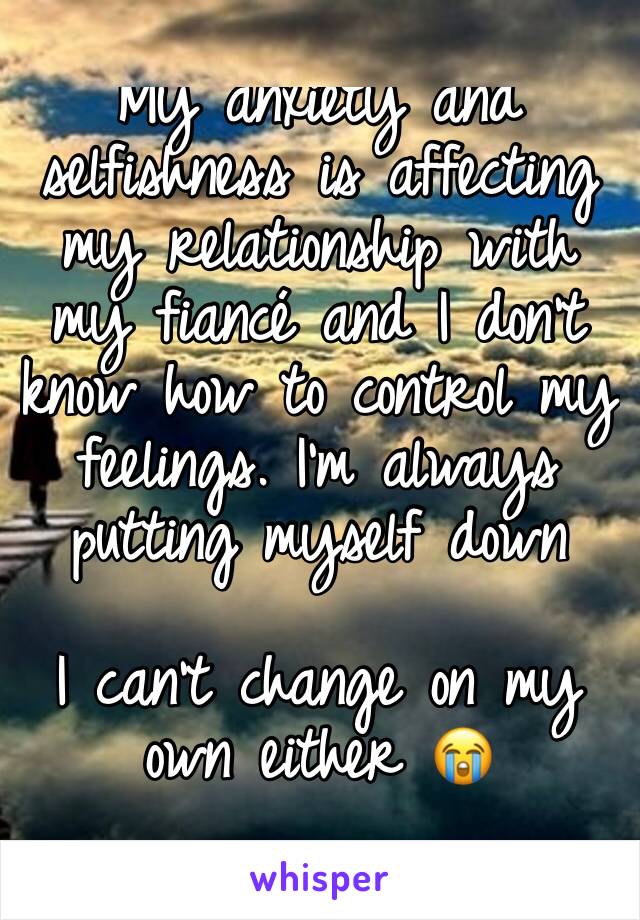 My anxiety and selfishness is affecting my relationship with my fiancé and I don't know how to control my feelings. I'm always putting myself down

I can't change on my own either 😭