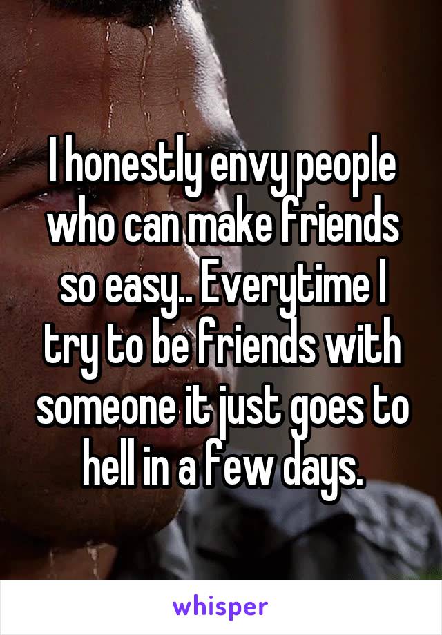 I honestly envy people who can make friends so easy.. Everytime I try to be friends with someone it just goes to hell in a few days.