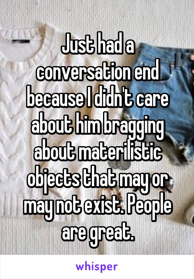 Just had a conversation end because I didn't care about him bragging about materilistic objects that may or may not exist. People are great.