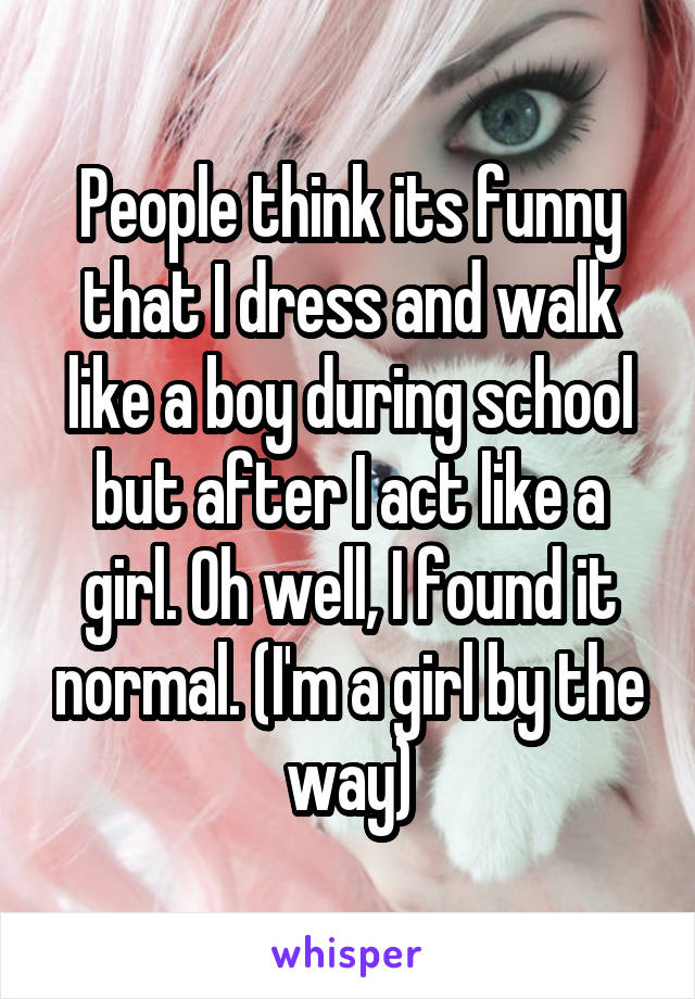 People think its funny that I dress and walk like a boy during school but after I act like a girl. Oh well, I found it normal. (I'm a girl by the way)