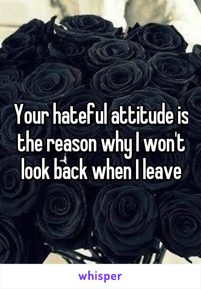 Your hateful attitude is the reason why I won't look back when I leave