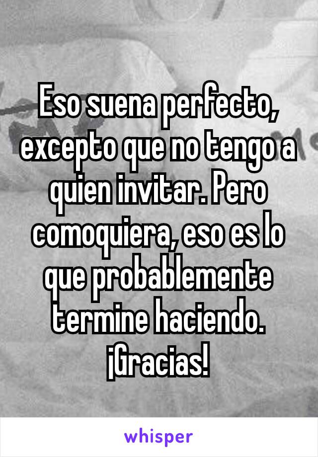 Eso suena perfecto, excepto que no tengo a quien invitar. Pero comoquiera, eso es lo que probablemente termine haciendo. ¡Gracias!