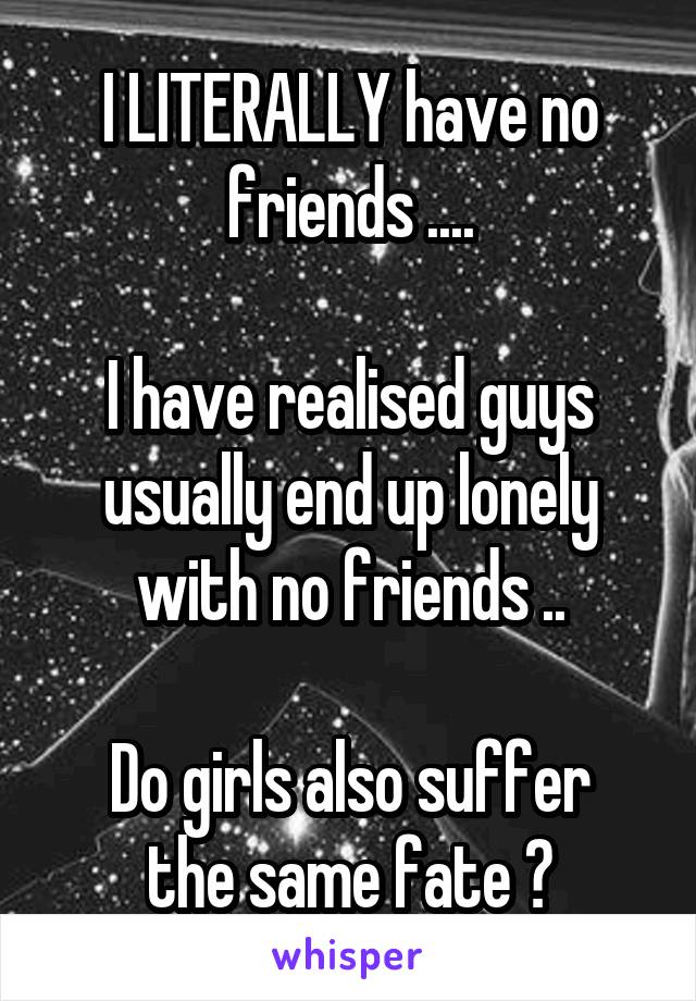 I LITERALLY have no friends ....

I have realised guys usually end up lonely with no friends ..

Do girls also suffer the same fate ?