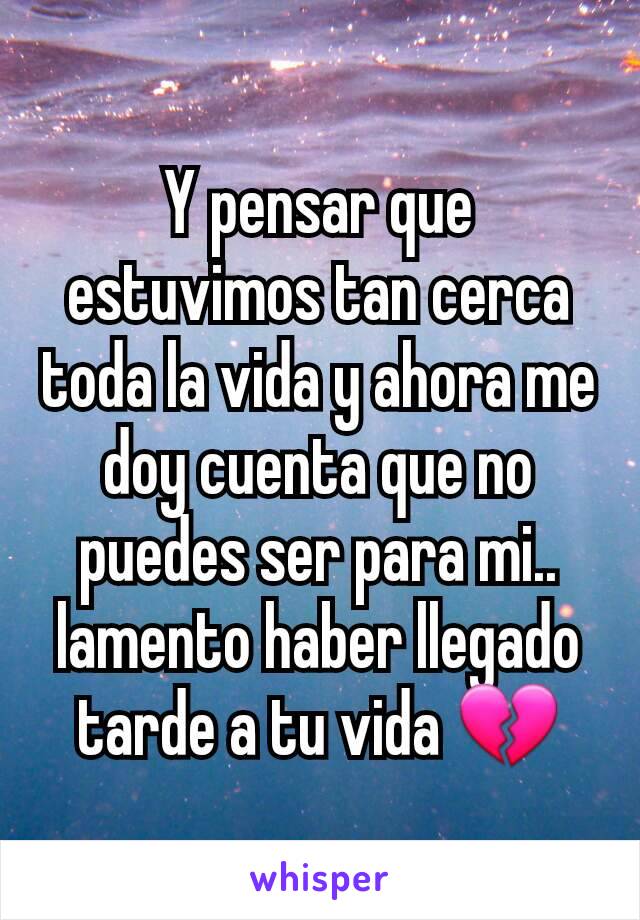 Y pensar que estuvimos tan cerca toda la vida y ahora me doy cuenta que no puedes ser para mi.. lamento haber llegado tarde a tu vida 💔