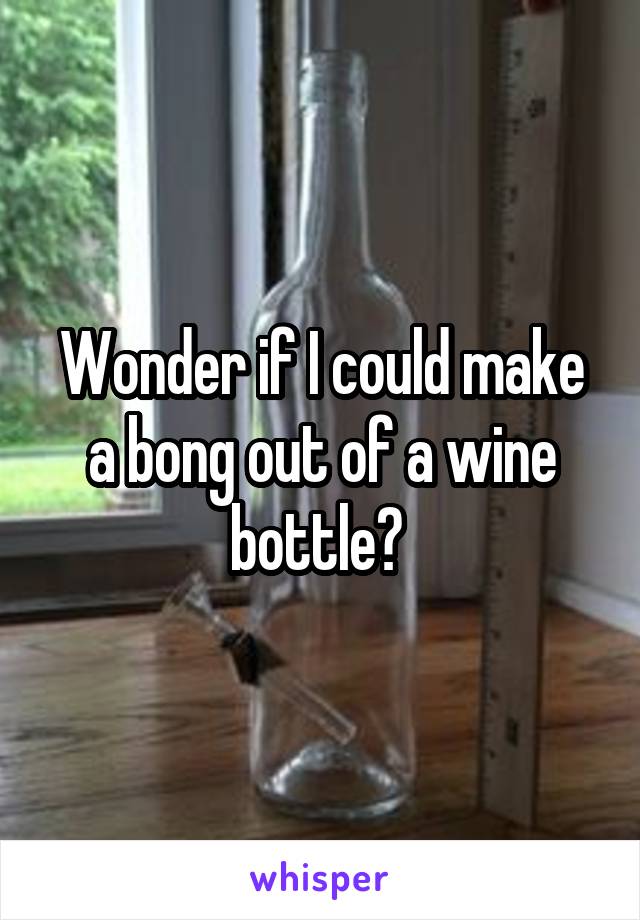 Wonder if I could make a bong out of a wine bottle? 