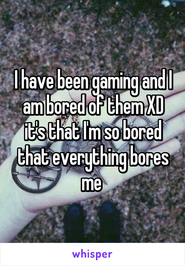 I have been gaming and I am bored of them XD it's that I'm so bored that everything bores me 