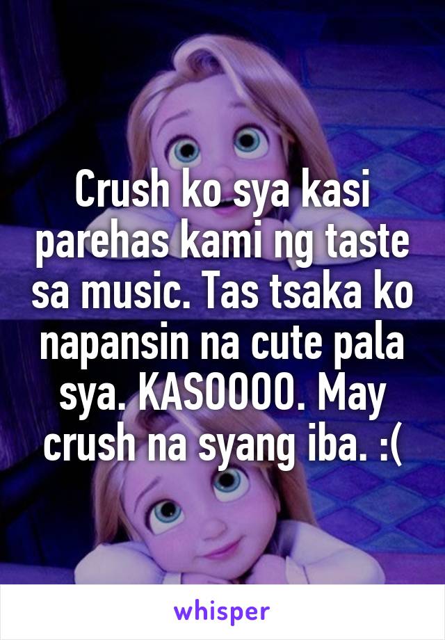 Crush ko sya kasi parehas kami ng taste sa music. Tas tsaka ko napansin na cute pala sya. KASOOOO. May crush na syang iba. :(