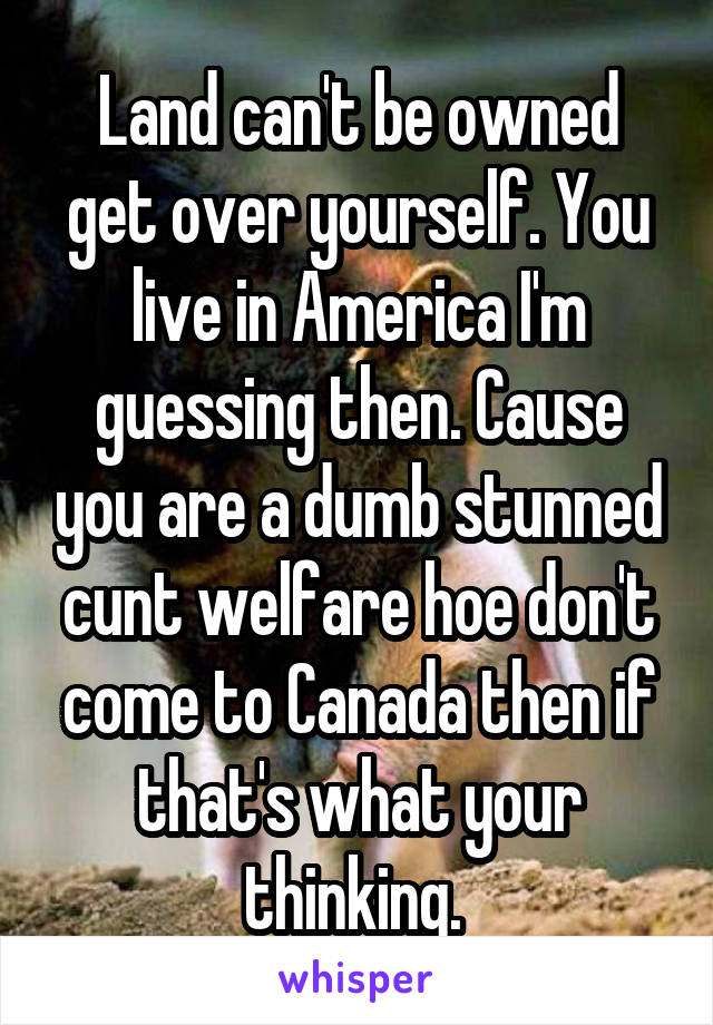 Land can't be owned get over yourself. You live in America I'm guessing then. Cause you are a dumb stunned cunt welfare hoe don't come to Canada then if that's what your thinking. 