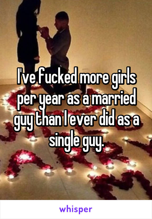 I've fucked more girls per year as a married guy than I ever did as a single guy.