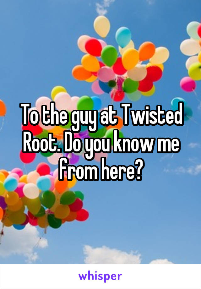 To the guy at Twisted Root. Do you know me from here?