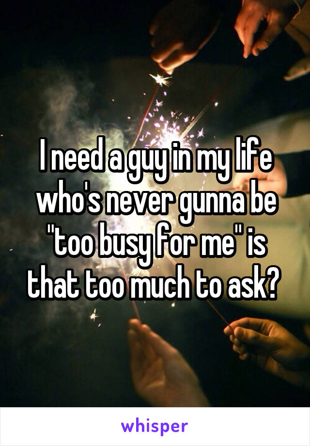 I need a guy in my life who's never gunna be "too busy for me" is that too much to ask? 