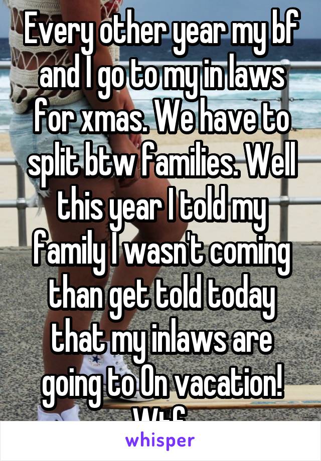 Every other year my bf and I go to my in laws for xmas. We have to split btw families. Well this year I told my family I wasn't coming than get told today that my inlaws are going to On vacation! Wtf 