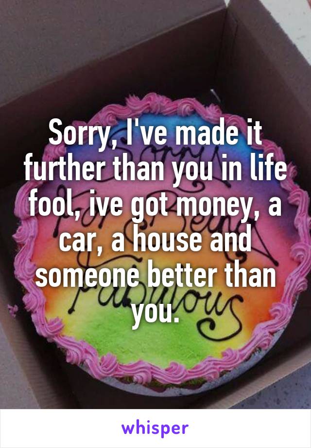 Sorry, I've made it further than you in life fool, ive got money, a car, a house and someone better than you.