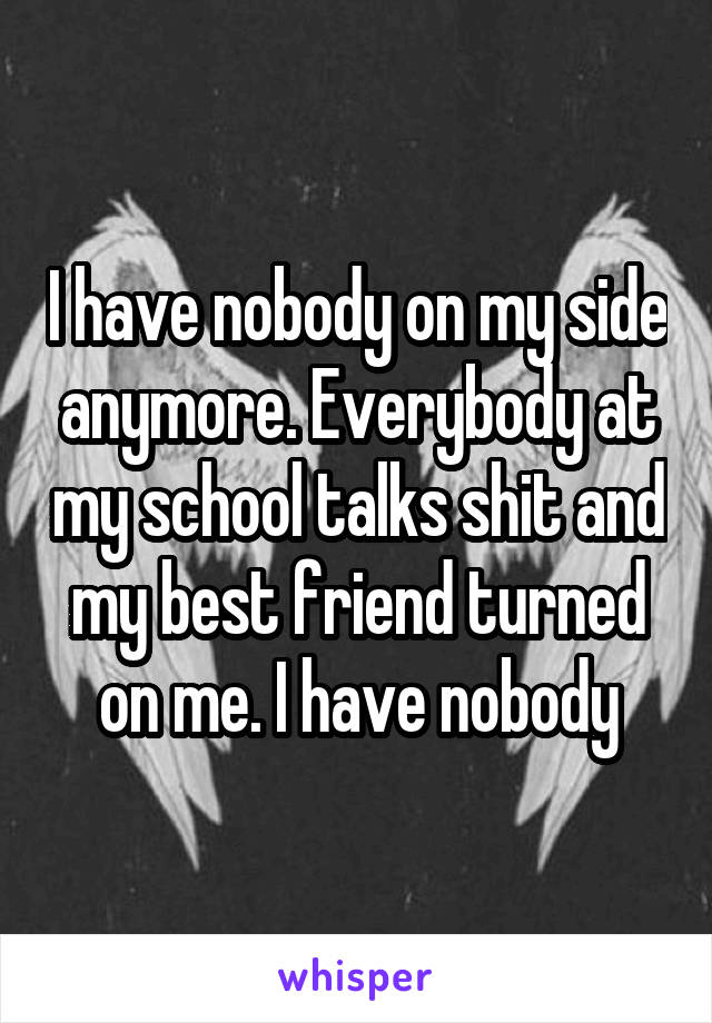 I have nobody on my side anymore. Everybody at my school talks shit and my best friend turned on me. I have nobody