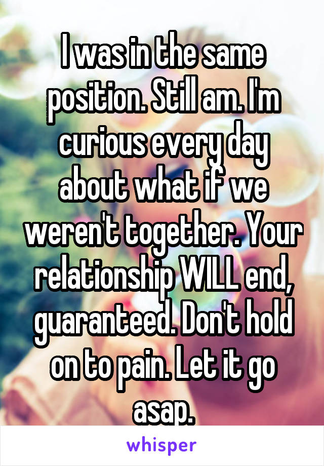 I was in the same position. Still am. I'm curious every day about what if we weren't together. Your relationship WILL end, guaranteed. Don't hold on to pain. Let it go asap.