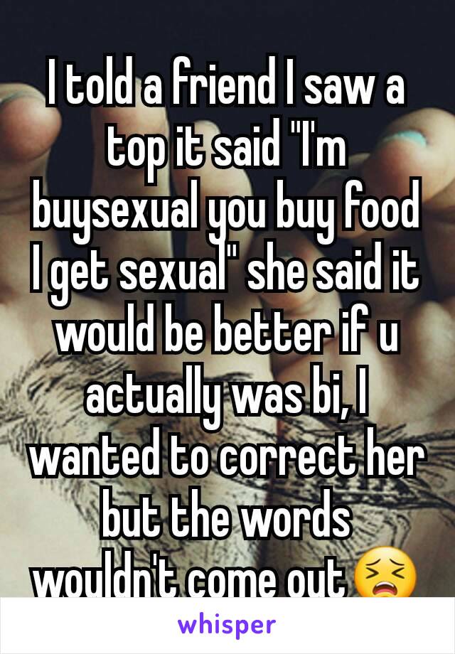 I told a friend I saw a top it said "I'm buysexual you buy food I get sexual" she said it would be better if u actually was bi, I wanted to correct her but the words wouldn't come out😣