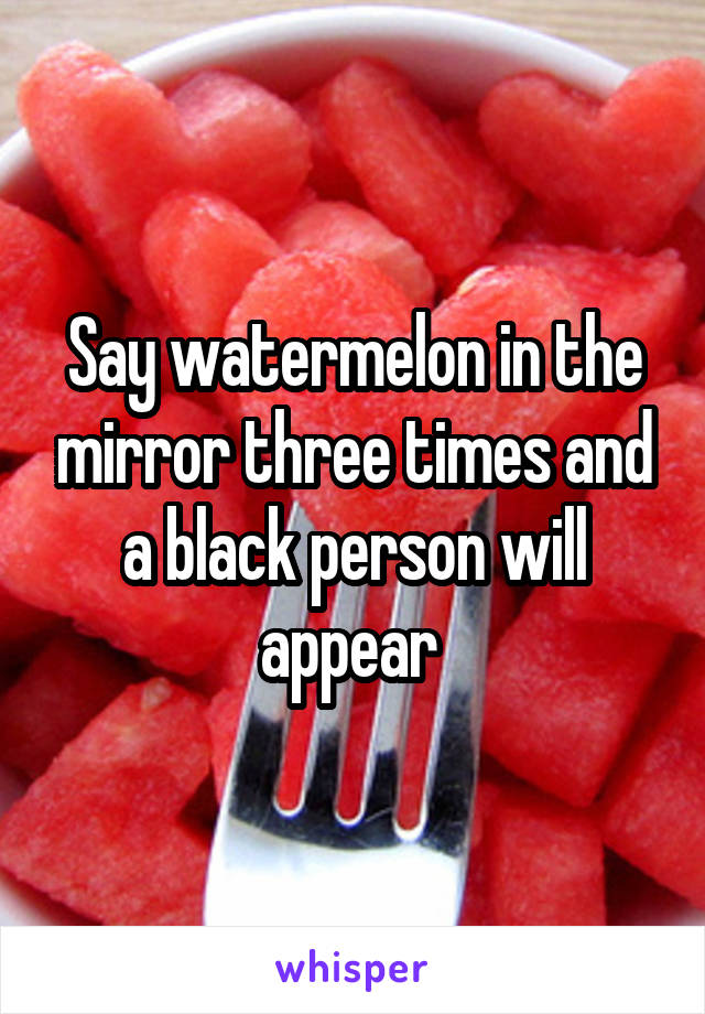 Say watermelon in the mirror three times and a black person will appear 