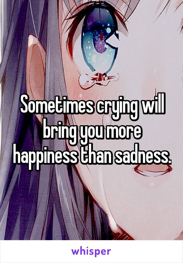 Sometimes crying will bring you more happiness than sadness.