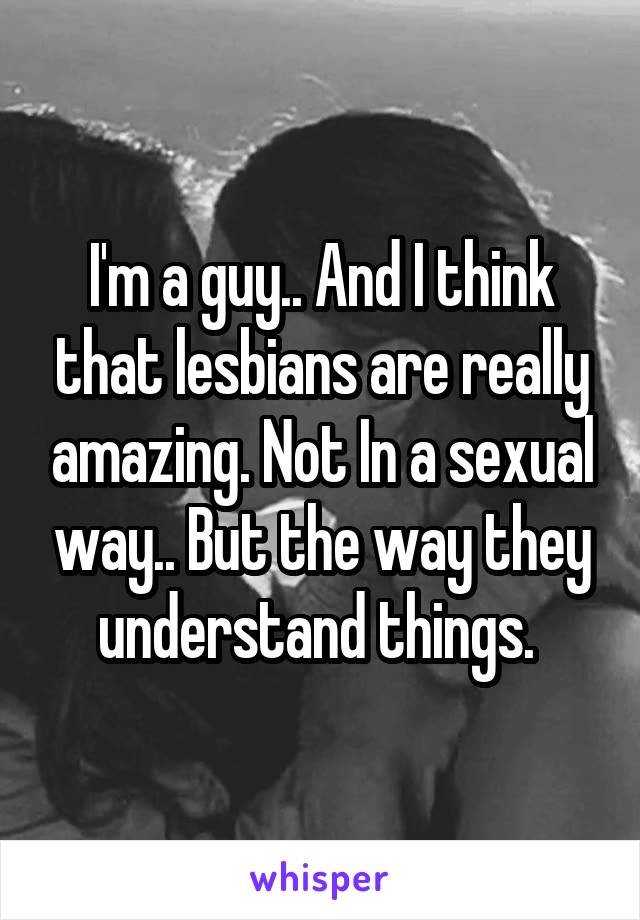 I'm a guy.. And I think that lesbians are really amazing. Not In a sexual way.. But the way they understand things. 