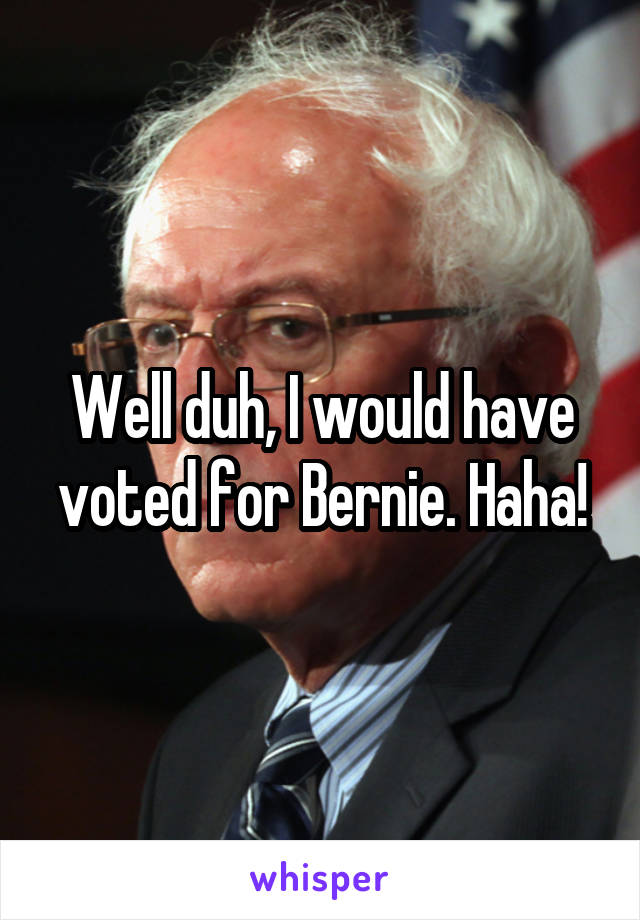 Well duh, I would have voted for Bernie. Haha!