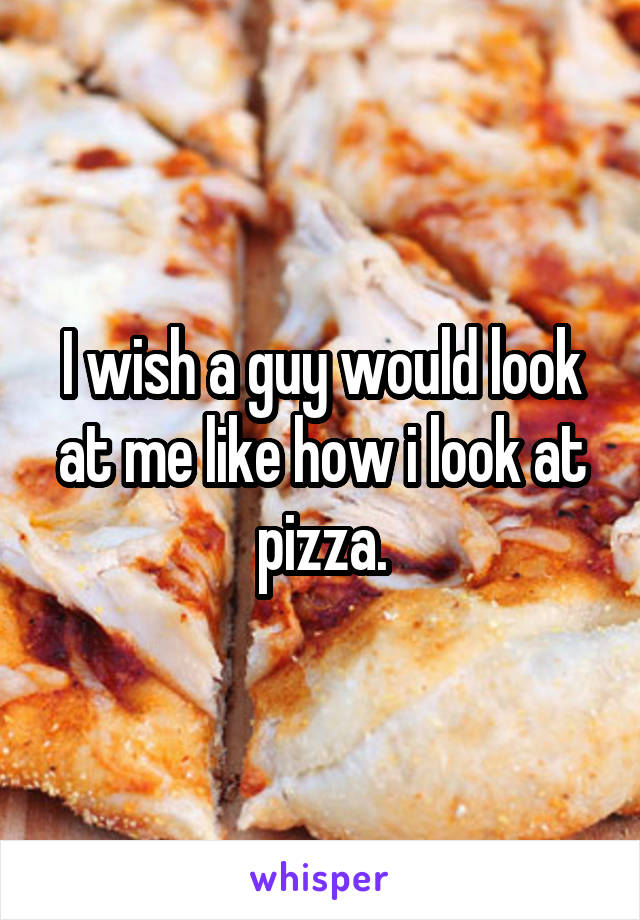 I wish a guy would look at me like how i look at pizza.