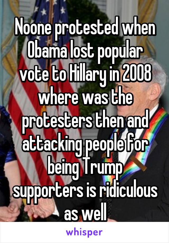 Noone protested when Obama lost popular vote to Hillary in 2008 where was the protesters then and attacking people for being Trump supporters is ridiculous as well