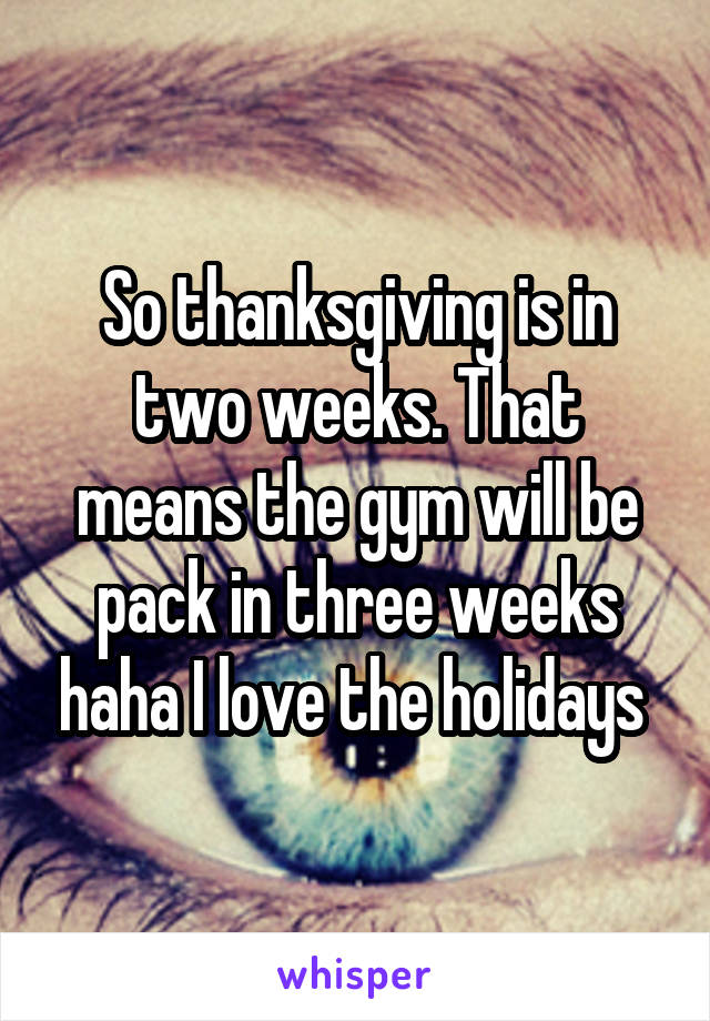 So thanksgiving is in two weeks. That means the gym will be pack in three weeks haha I love the holidays 