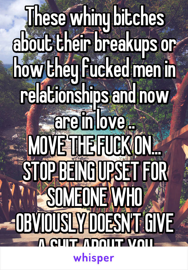 These whiny bitches about their breakups or how they fucked men in relationships and now are in love ..
MOVE THE FUCK ON... STOP BEING UPSET FOR SOMEONE WHO OBVIOUSLY DOESN'T GIVE A SHIT ABOUT YOU