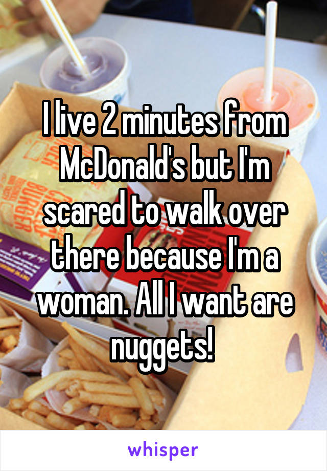 I live 2 minutes from McDonald's but I'm scared to walk over there because I'm a woman. All I want are nuggets! 