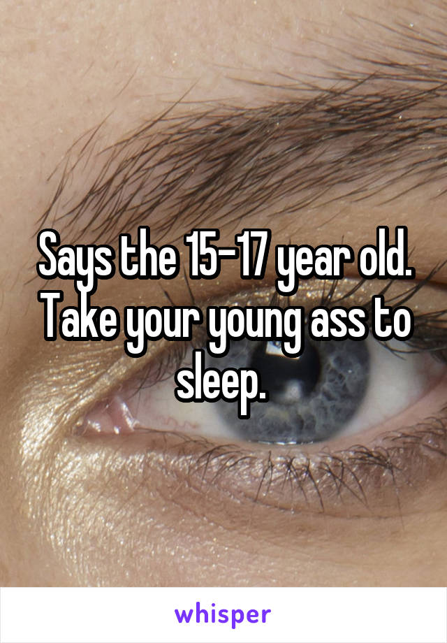 Says the 15-17 year old. Take your young ass to sleep. 