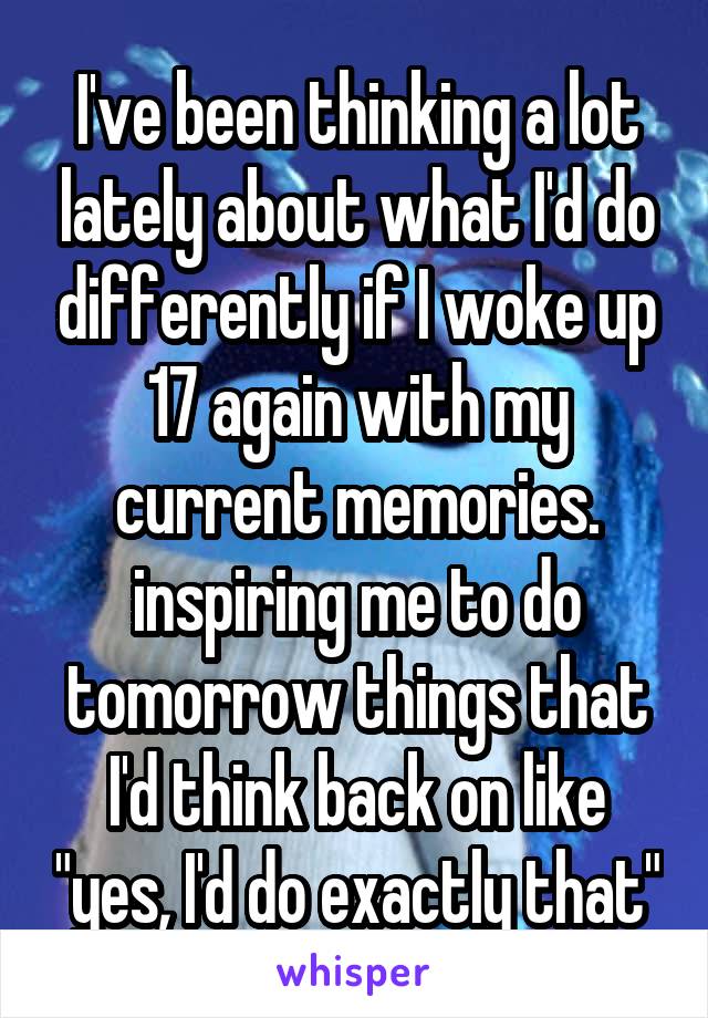 I've been thinking a lot lately about what I'd do differently if I woke up 17 again with my current memories. inspiring me to do tomorrow things that I'd think back on like "yes, I'd do exactly that"