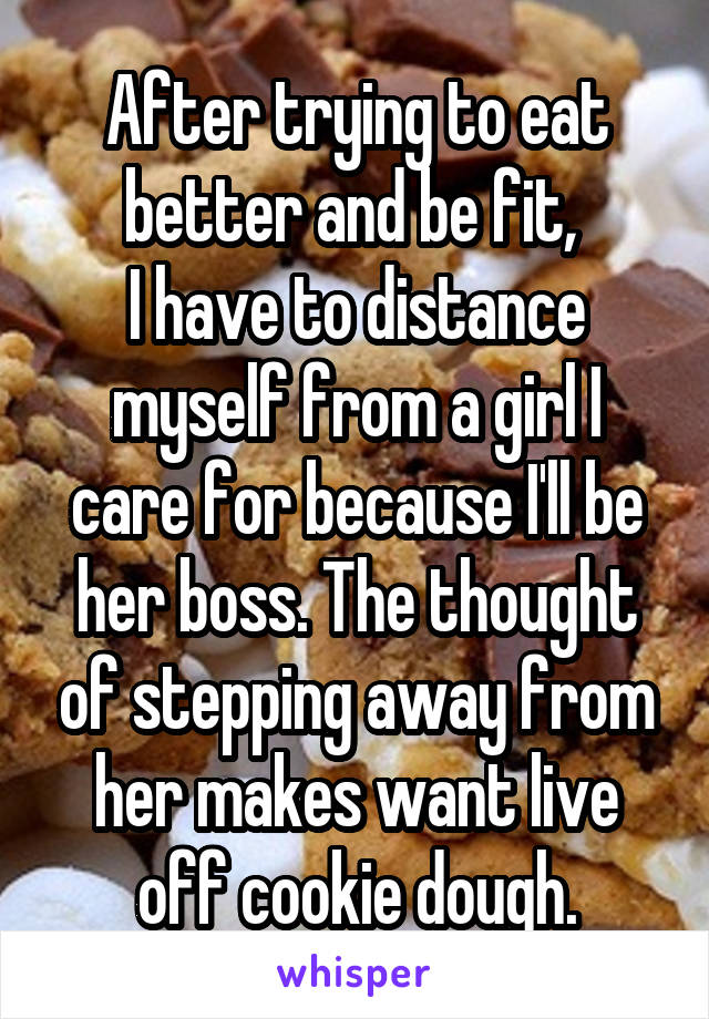 After trying to eat better and be fit, 
I have to distance myself from a girl I care for because I'll be her boss. The thought of stepping away from her makes want live off cookie dough.