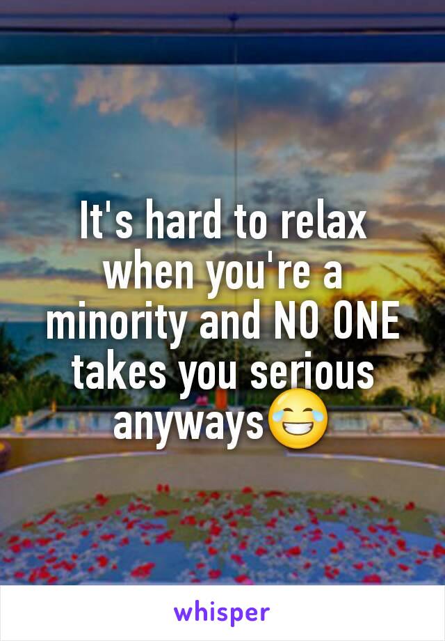 It's hard to relax when you're a minority and NO ONE takes you serious anyways😂