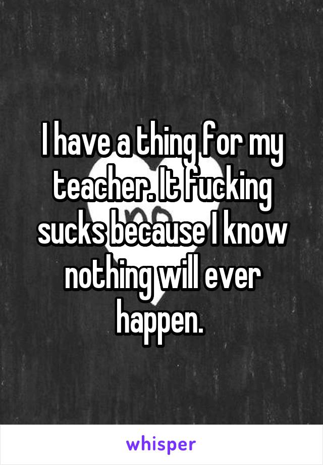 I have a thing for my teacher. It fucking sucks because I know nothing will ever happen. 