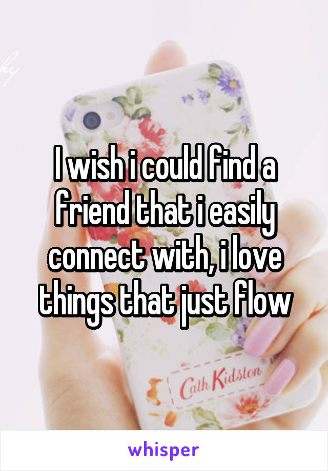 I wish i could find a friend that i easily connect with, i love things that just flow