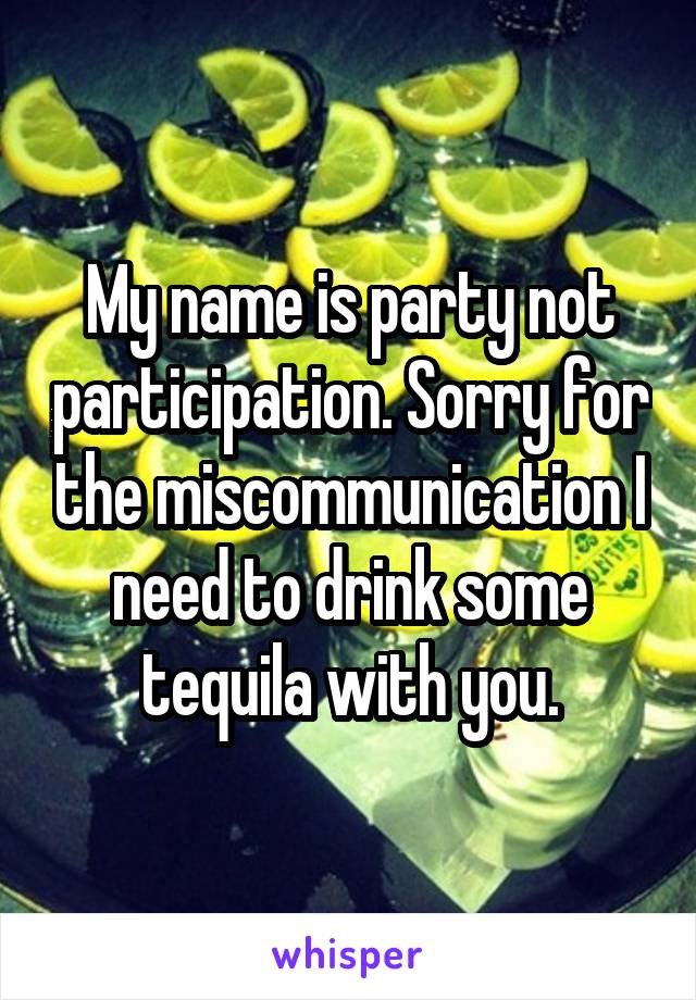 My name is party not participation. Sorry for the miscommunication I need to drink some tequila with you.