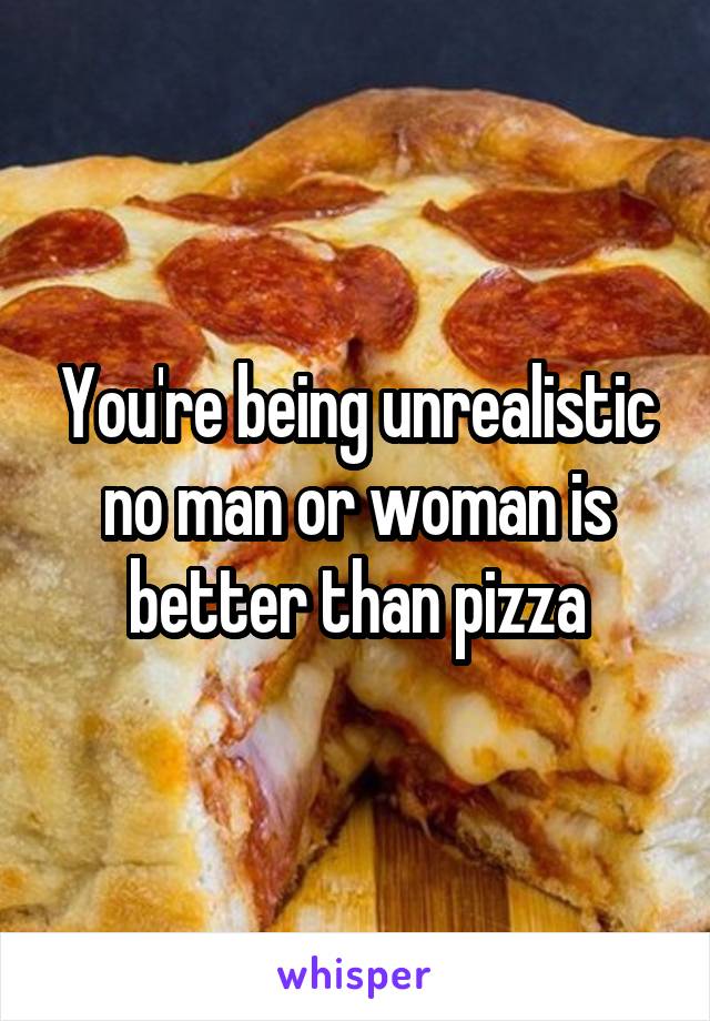 You're being unrealistic no man or woman is better than pizza