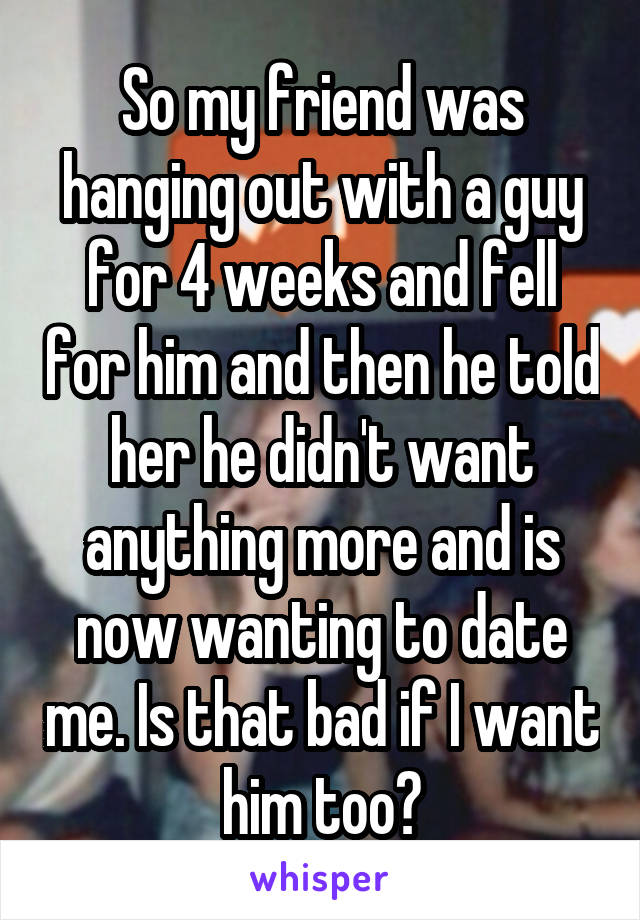 So my friend was hanging out with a guy for 4 weeks and fell for him and then he told her he didn't want anything more and is now wanting to date me. Is that bad if I want him too?